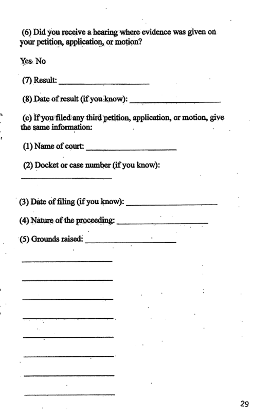 (6) Did you receive a hearing where evidence was given on your petition, application, or motion?  Yes No (7) Result: (8) Dato of result (if you know):  () If you filed any third petition, application, or motio the same information: * n,s’lve  (1) Name of court:  (2) Docket or case mumber (if you know):  (3) Dte of filing (i you know): (4) Niiture of the proceeding: (5) Grounds raised:  29 